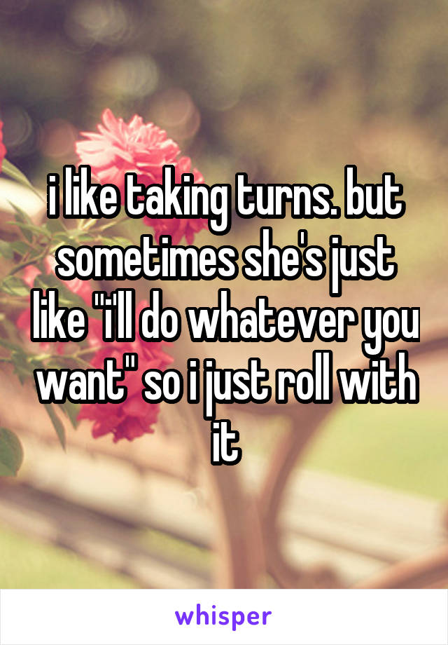 i like taking turns. but sometimes she's just like "i'll do whatever you want" so i just roll with it