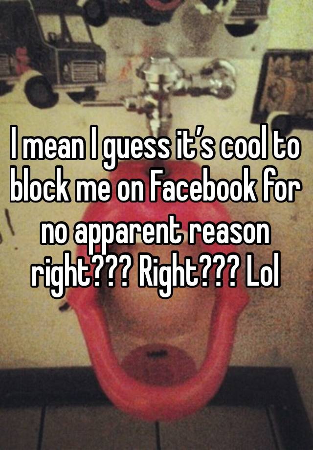 I mean I guess it’s cool to block me on Facebook for no apparent reason right??? Right??? Lol