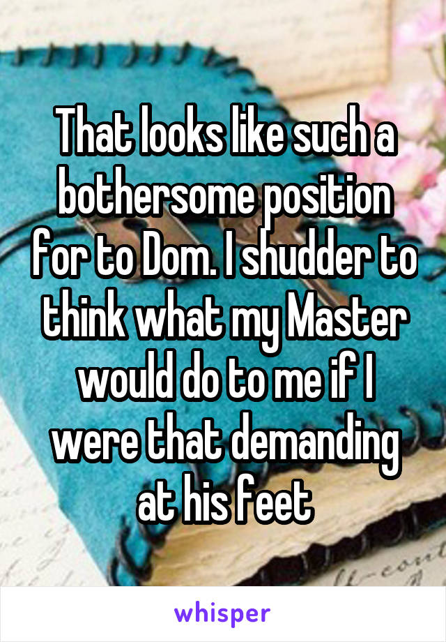 That looks like such a bothersome position for to Dom. I shudder to think what my Master would do to me if I were that demanding at his feet