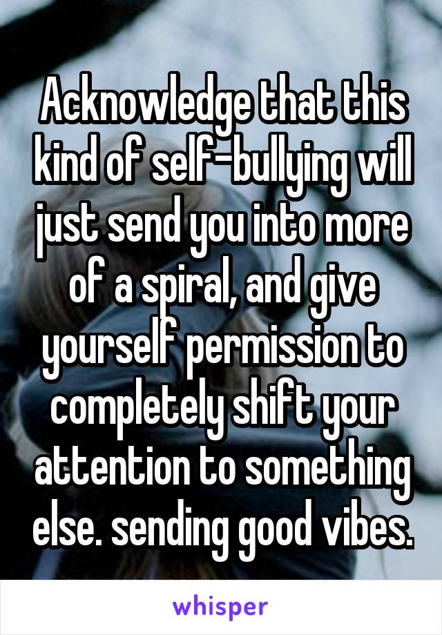 Acknowledge that this kind of self-bullying will just send you into more of a spiral, and give yourself permission to completely shift your attention to something else. sending good vibes.