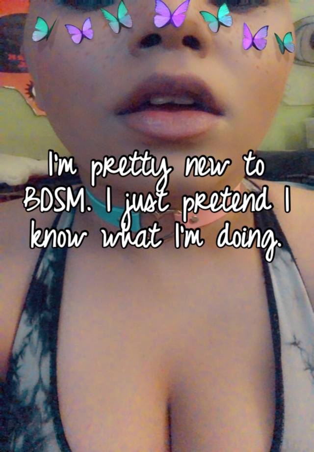 I’m pretty new to BDSM. I just pretend I know what I’m doing. 