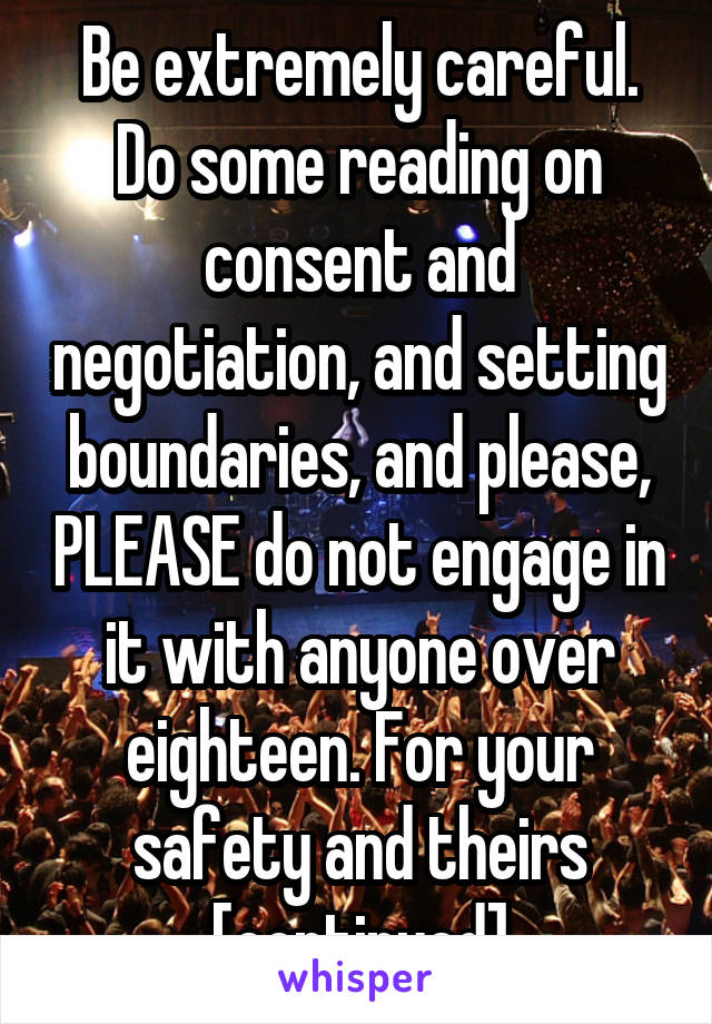 Be extremely careful. Do some reading on consent and negotiation, and setting boundaries, and please, PLEASE do not engage in it with anyone over eighteen. For your safety and theirs [continued]