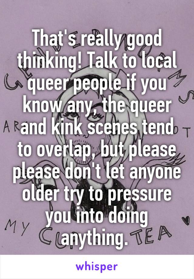 That's really good thinking! Talk to local queer people if you know any, the queer and kink scenes tend to overlap, but please please don't let anyone older try to pressure you into doing anything. 