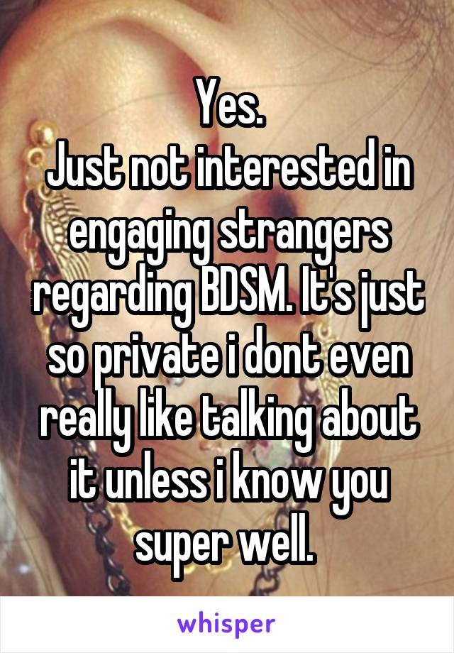 Yes.
Just not interested in engaging strangers regarding BDSM. It's just so private i dont even really like talking about it unless i know you super well. 