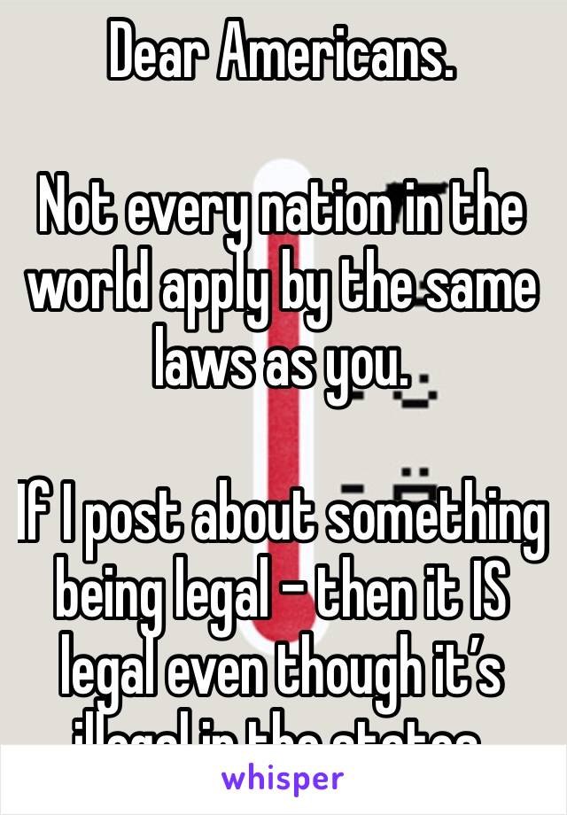 Dear Americans. 

Not every nation in the world apply by the same laws as you. 

If I post about something being legal - then it IS legal even though it’s illegal in the states. 