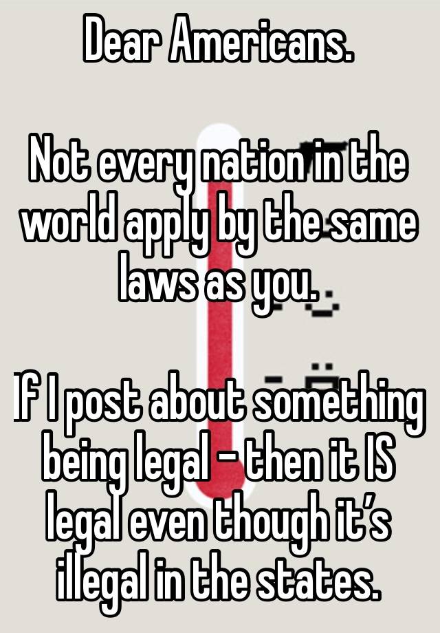 Dear Americans. 

Not every nation in the world apply by the same laws as you. 

If I post about something being legal - then it IS legal even though it’s illegal in the states. 