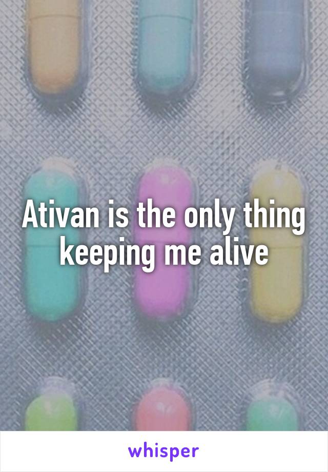 Ativan is the only thing keeping me alive