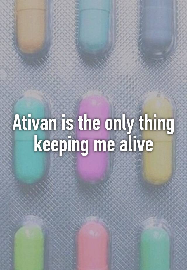 Ativan is the only thing keeping me alive