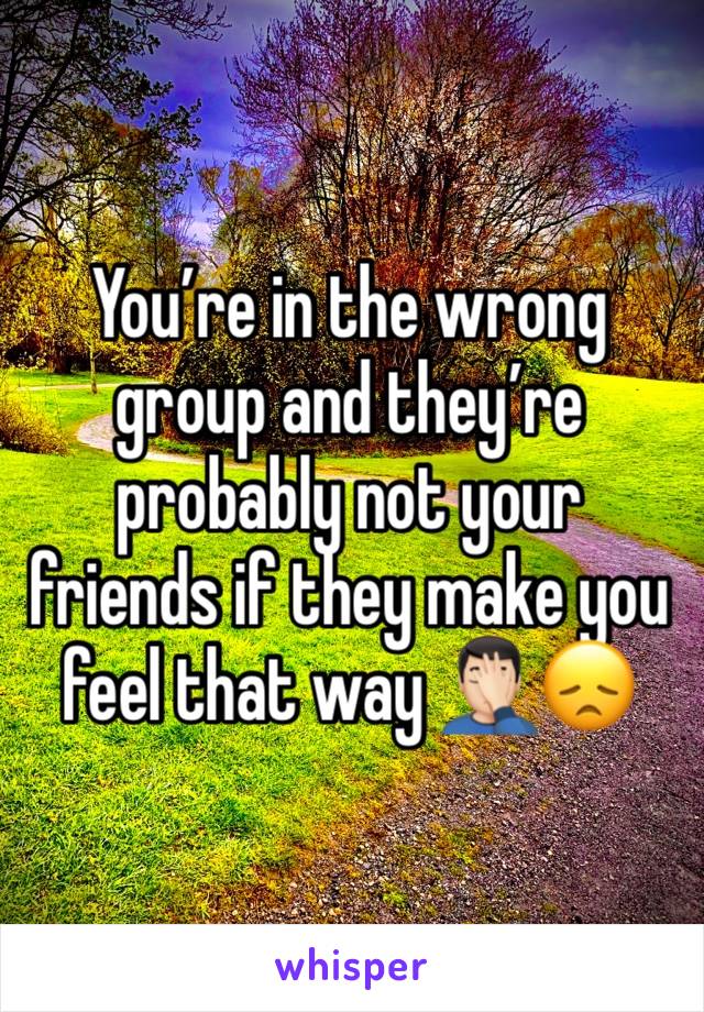 You’re in the wrong group and they’re probably not your friends if they make you feel that way 🤦🏻‍♂️😞