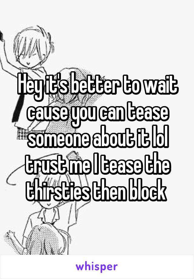 Hey it's better to wait cause you can tease someone about it lol trust me I tease the thirsties then block 