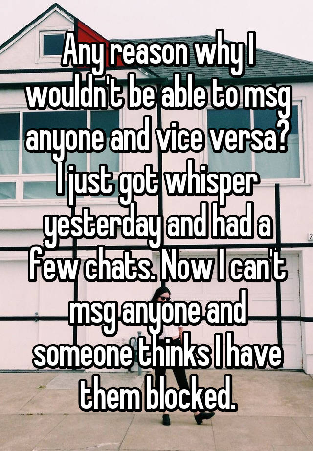 Any reason why I wouldn't be able to msg anyone and vice versa? I just got whisper yesterday and had a few chats. Now I can't msg anyone and someone thinks I have them blocked.