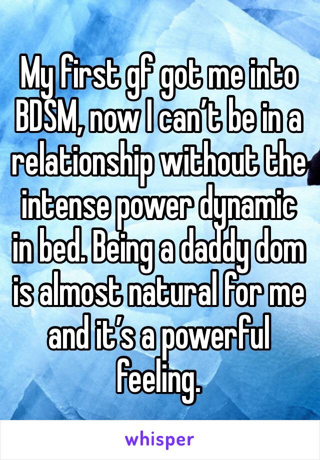 My first gf got me into BDSM, now I can’t be in a relationship without the intense power dynamic in bed. Being a daddy dom is almost natural for me and it’s a powerful feeling. 