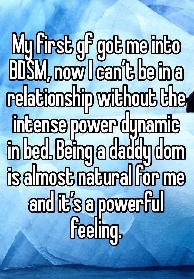 My first gf got me into BDSM, now I can’t be in a relationship without the intense power dynamic in bed. Being a daddy dom is almost natural for me and it’s a powerful feeling. 