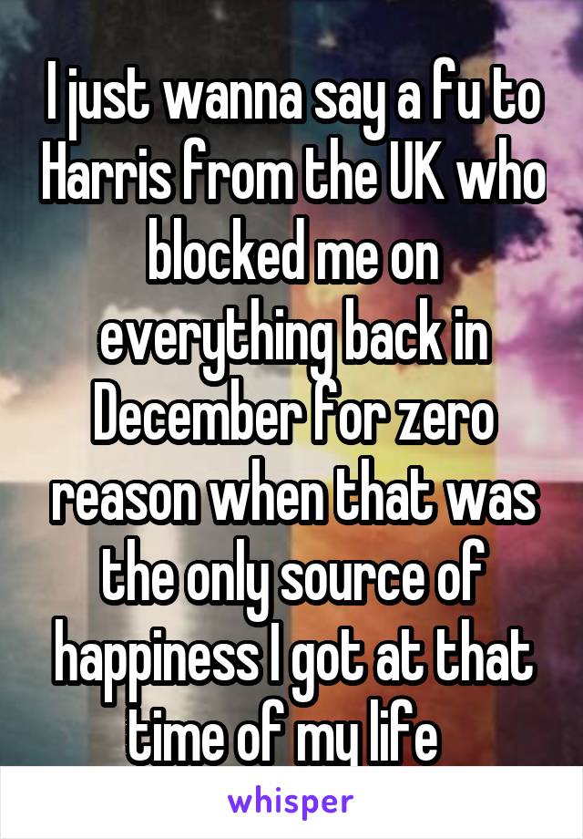 I just wanna say a fu to Harris from the UK who blocked me on everything back in December for zero reason when that was the only source of happiness I got at that time of my life  