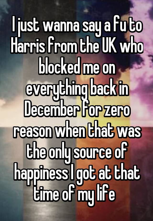 I just wanna say a fu to Harris from the UK who blocked me on everything back in December for zero reason when that was the only source of happiness I got at that time of my life  