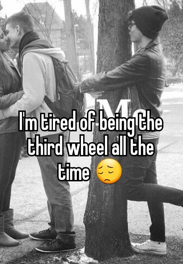 I'm tired of being the third wheel all the time 😔