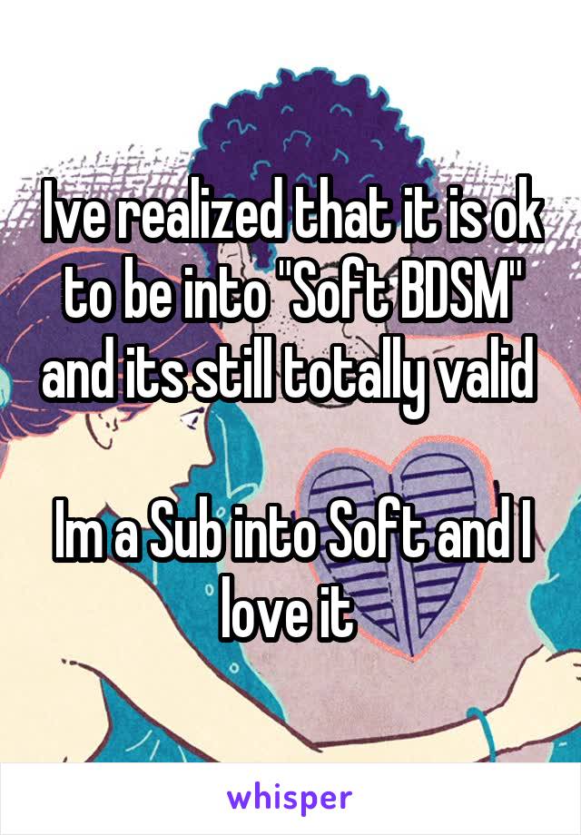 Ive realized that it is ok to be into "Soft BDSM" and its still totally valid 

Im a Sub into Soft and I love it 