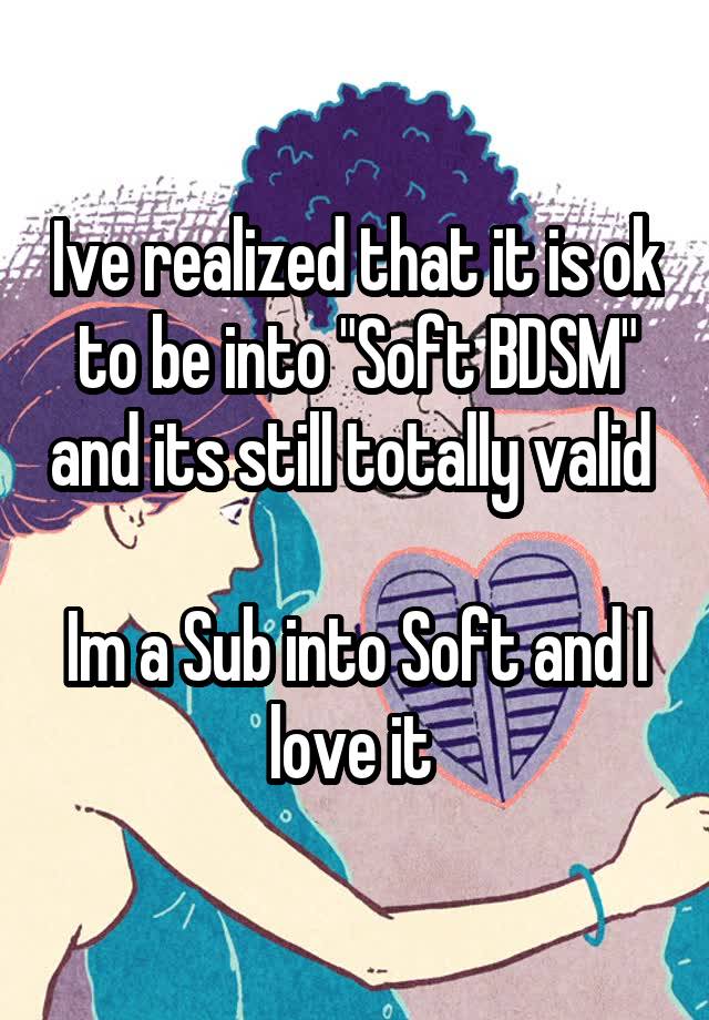 Ive realized that it is ok to be into "Soft BDSM" and its still totally valid 

Im a Sub into Soft and I love it 