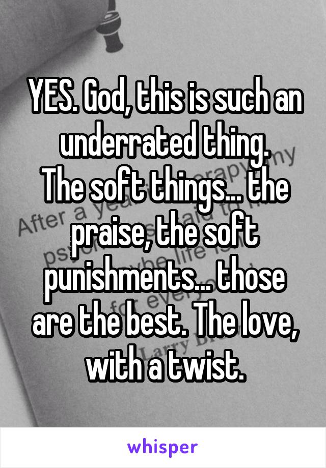 YES. God, this is such an underrated thing.
The soft things... the praise, the soft punishments... those are the best. The love, with a twist.