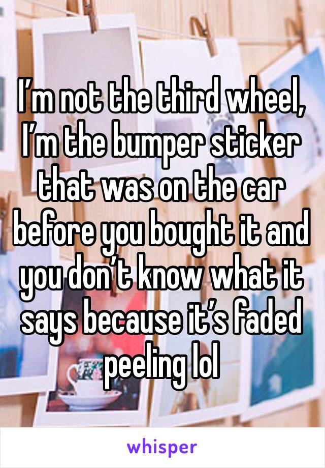 I’m not the third wheel, I’m the bumper sticker that was on the car before you bought it and you don’t know what it says because it’s faded peeling lol