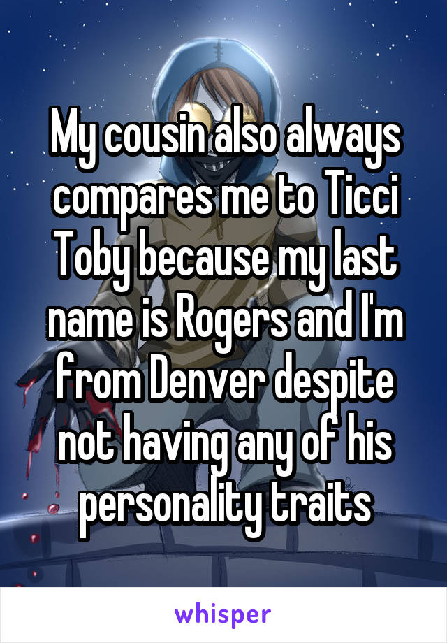 My cousin also always compares me to Ticci Toby because my last name is Rogers and I'm from Denver despite not having any of his personality traits
