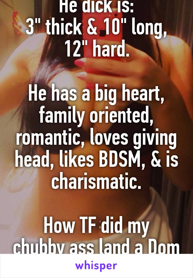 He dick is:
3" thick & 10" long, 12" hard.

He has a big heart, family oriented, romantic, loves giving head, likes BDSM, & is charismatic.

How TF did my chubby ass land a Dom like this?!