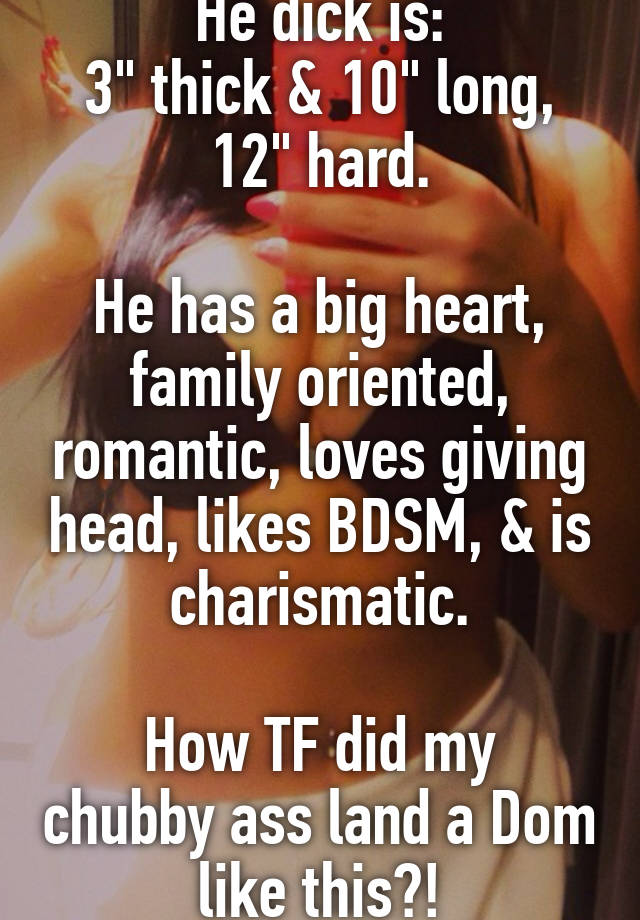 He dick is:
3" thick & 10" long, 12" hard.

He has a big heart, family oriented, romantic, loves giving head, likes BDSM, & is charismatic.

How TF did my chubby ass land a Dom like this?!