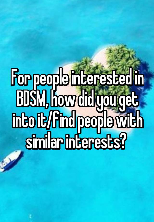 For people interested in BDSM, how did you get into it/find people with similar interests? 