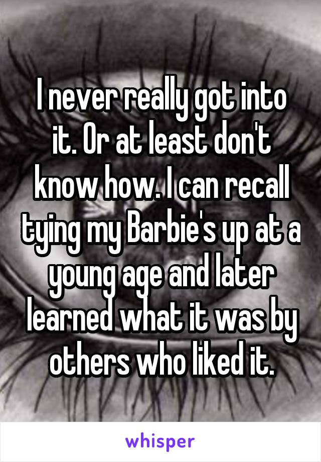 I never really got into it. Or at least don't know how. I can recall tying my Barbie's up at a young age and later learned what it was by others who liked it.