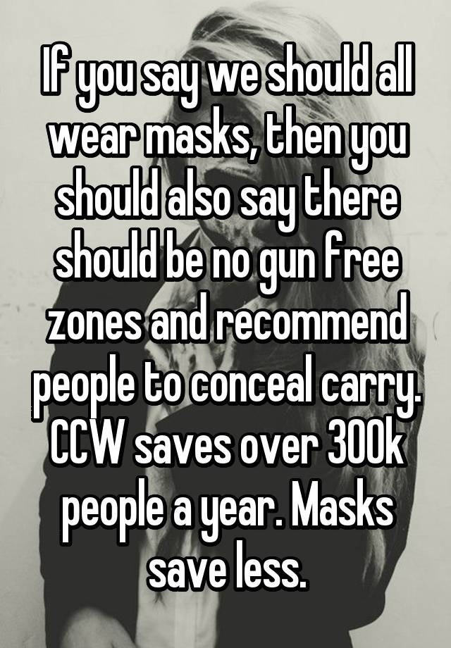 If you say we should all wear masks, then you should also say there should be no gun free zones and recommend people to conceal carry. CCW saves over 300k people a year. Masks save less.