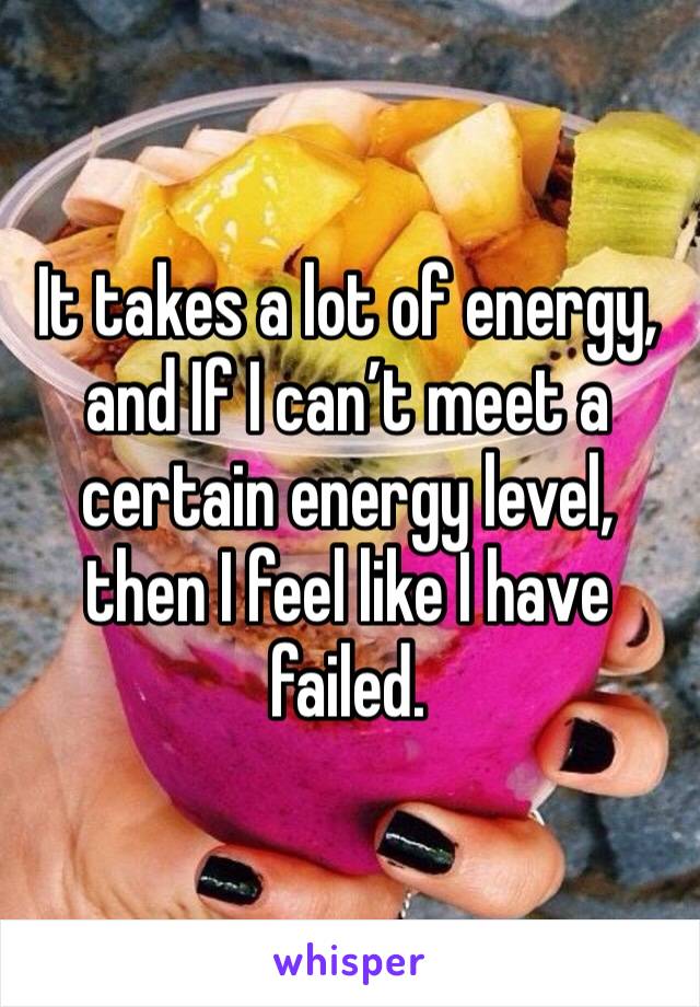 It takes a lot of energy, and If I can’t meet a certain energy level, then I feel like I have failed. 