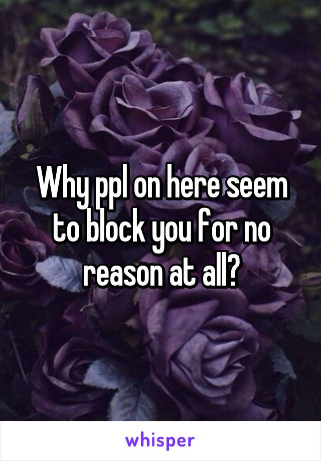 Why ppl on here seem to block you for no reason at all?