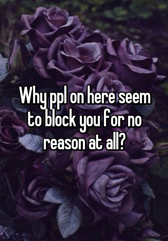 Why ppl on here seem to block you for no reason at all?