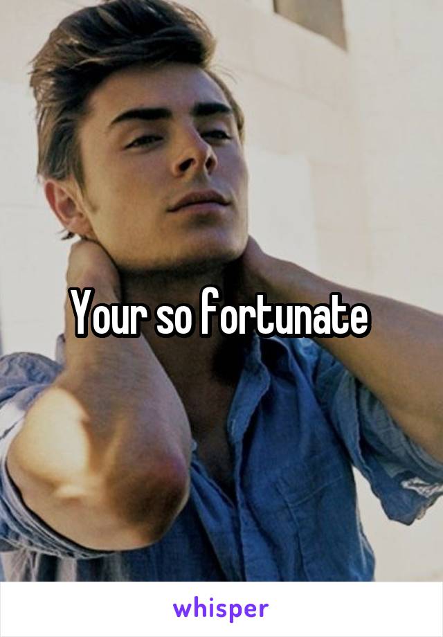 Your so fortunate 