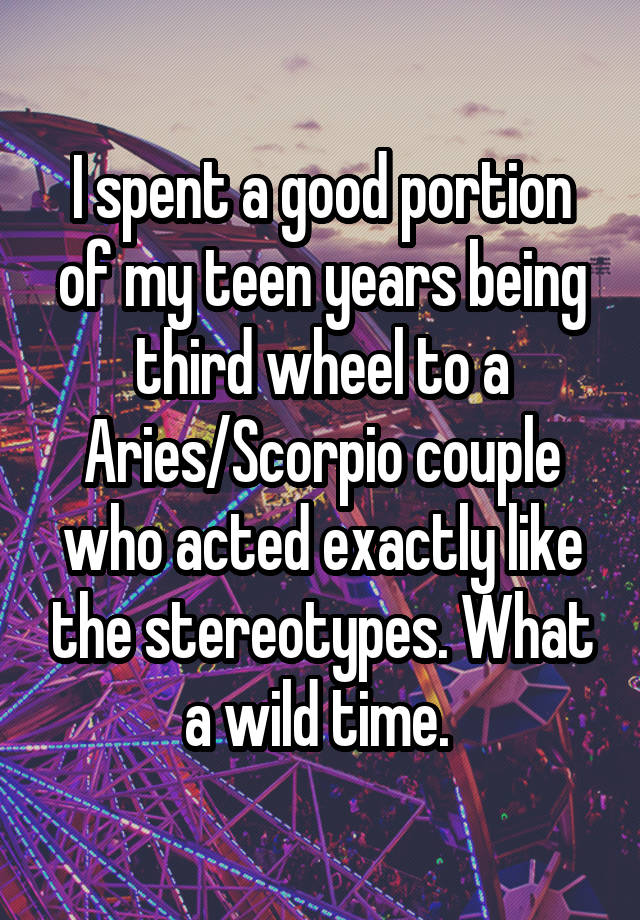 I spent a good portion of my teen years being third wheel to a Aries/Scorpio couple who acted exactly like the stereotypes. What a wild time. 