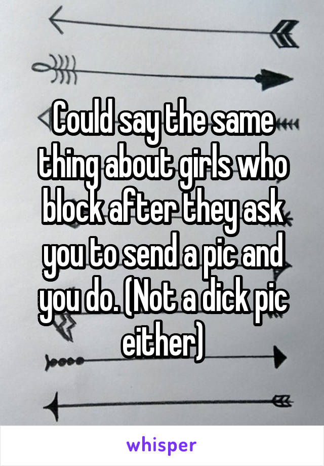 Could say the same thing about girls who block after they ask you to send a pic and you do. (Not a dick pic either)