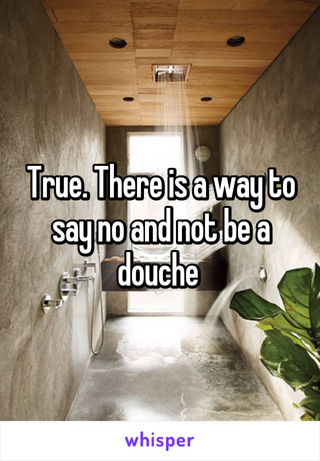 True. There is a way to say no and not be a douche 