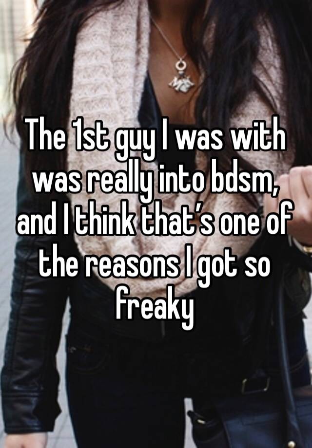 The 1st guy I was with was really into bdsm, and I think that’s one of the reasons I got so freaky