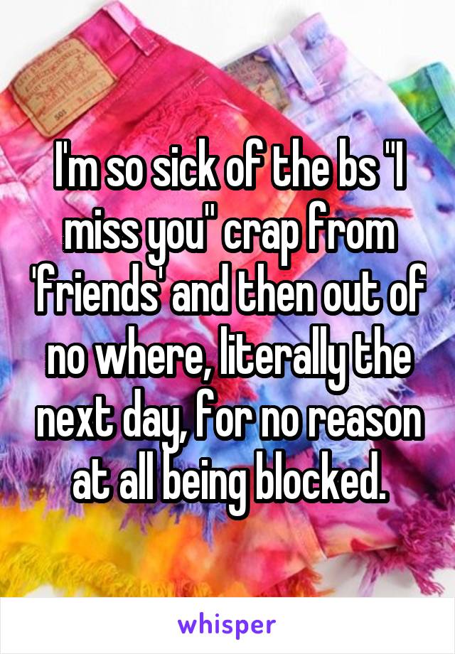 I'm so sick of the bs "I miss you" crap from 'friends' and then out of no where, literally the next day, for no reason at all being blocked.