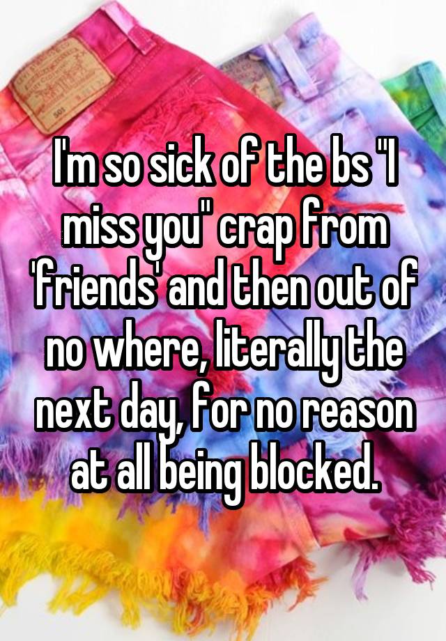 I'm so sick of the bs "I miss you" crap from 'friends' and then out of no where, literally the next day, for no reason at all being blocked.