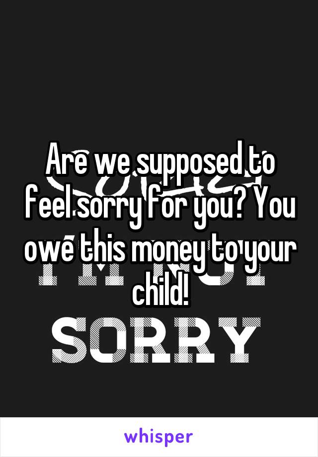 Are we supposed to feel sorry for you? You owe this money to your child!