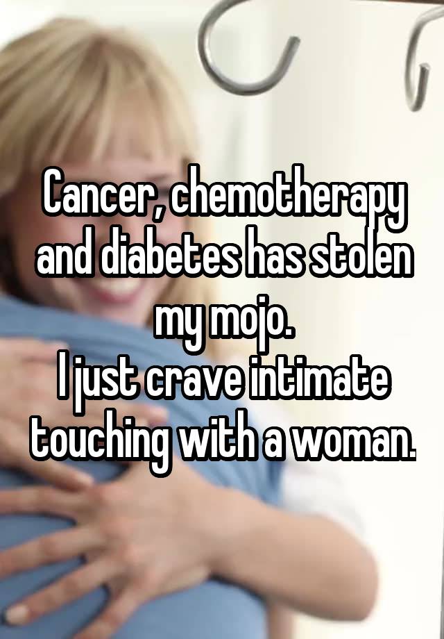 Cancer, chemotherapy and diabetes has stolen my mojo.
I just crave intimate touching with a woman.