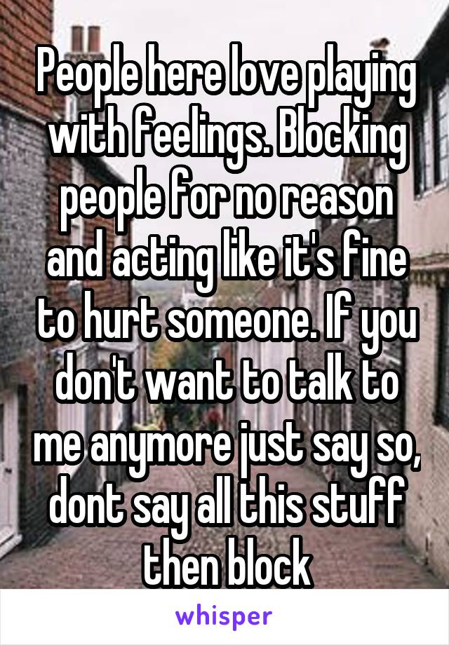 People here love playing with feelings. Blocking people for no reason and acting like it's fine to hurt someone. If you don't want to talk to me anymore just say so, dont say all this stuff then block