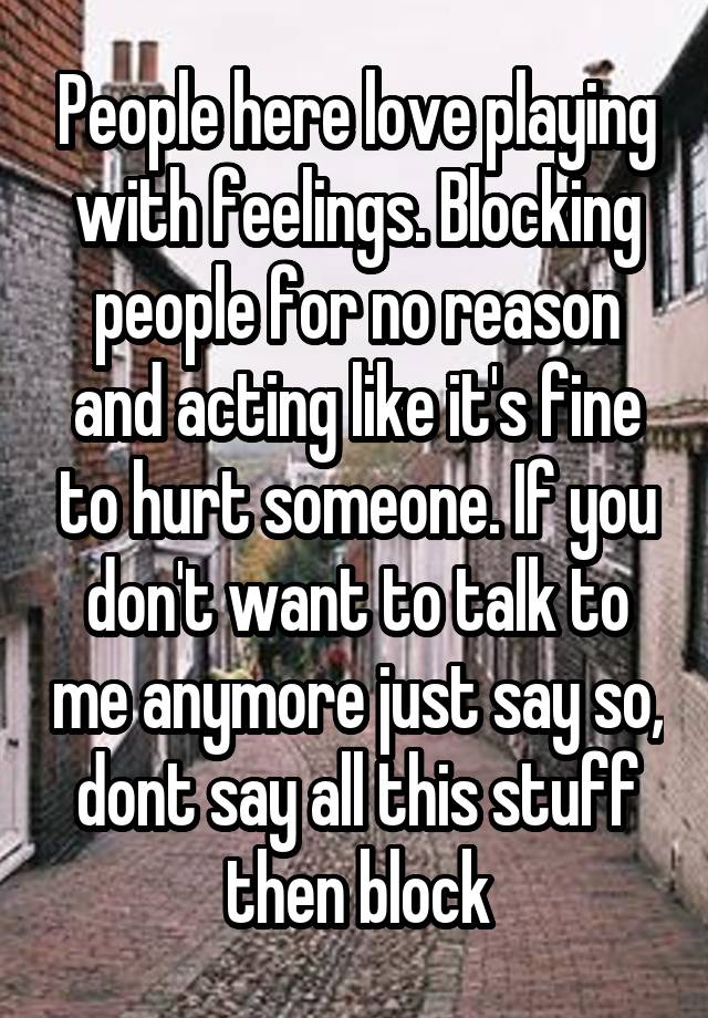 People here love playing with feelings. Blocking people for no reason and acting like it's fine to hurt someone. If you don't want to talk to me anymore just say so, dont say all this stuff then block