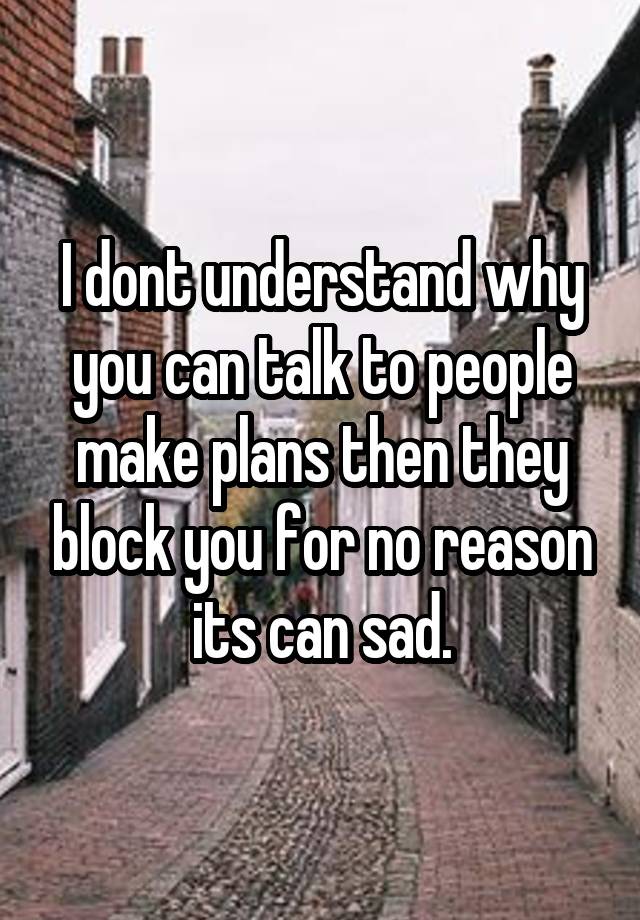 I dont understand why you can talk to people make plans then they block you for no reason its can sad.