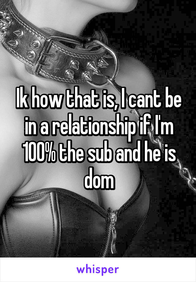 Ik how that is, I cant be in a relationship if I'm 100% the sub and he is dom