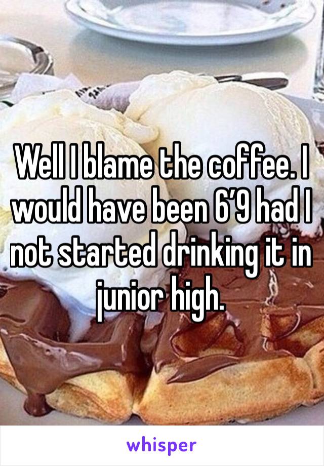 Well I blame the coffee. I would have been 6’9 had I not started drinking it in junior high. 