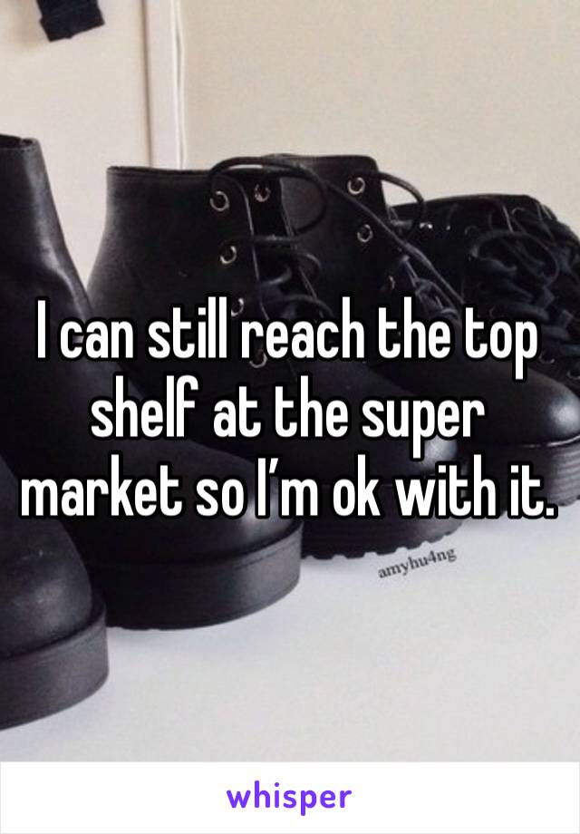 I can still reach the top shelf at the super market so I’m ok with it. 