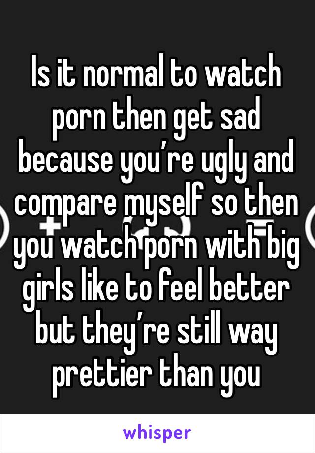 Is it normal to watch porn then get sad because you’re ugly and compare myself so then you watch porn with big girls like to feel better but they’re still way prettier than you 