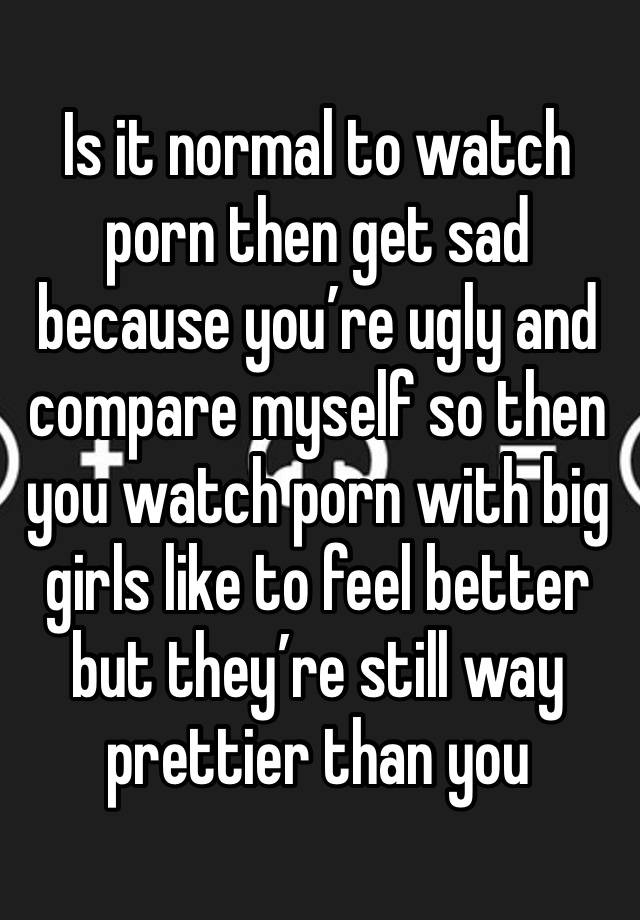 Is it normal to watch porn then get sad because you’re ugly and compare myself so then you watch porn with big girls like to feel better but they’re still way prettier than you 